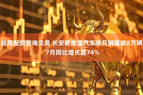 股票配资咨询交易 长安新能源汽车单月销量破8万辆 7月同比增长超74%