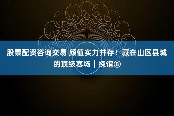 股票配资咨询交易 颜值实力并存！藏在山区县城的顶级赛场｜探馆⑧