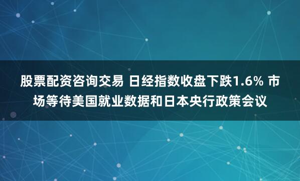 股票配资咨询交易 日经指数收盘下跌1.6% 市场等待美国就业数据和日本央行政策会议