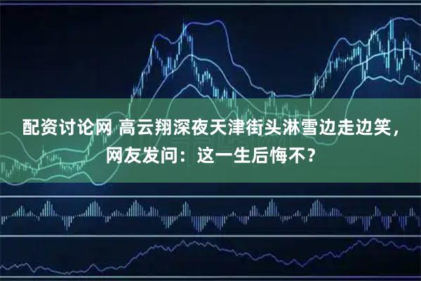 配资讨论网 高云翔深夜天津街头淋雪边走边笑,网友发问:这一生后悔不?