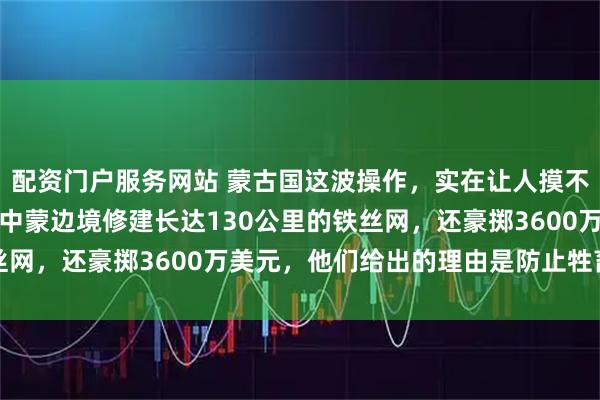配资门户服务网站 蒙古国这波操作，实在让人摸不着头脑，突然宣布要在中蒙边境修建长达130公里的铁丝网，还豪掷3600万美元，他们给出的理由是防止牲畜走丢