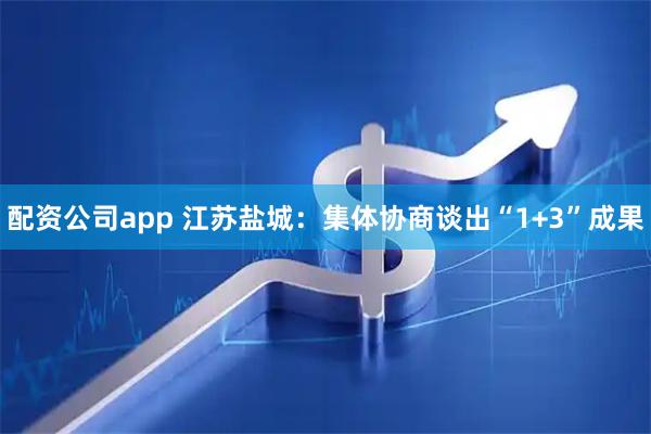 配资公司app 江苏盐城：集体协商谈出“1+3”成果