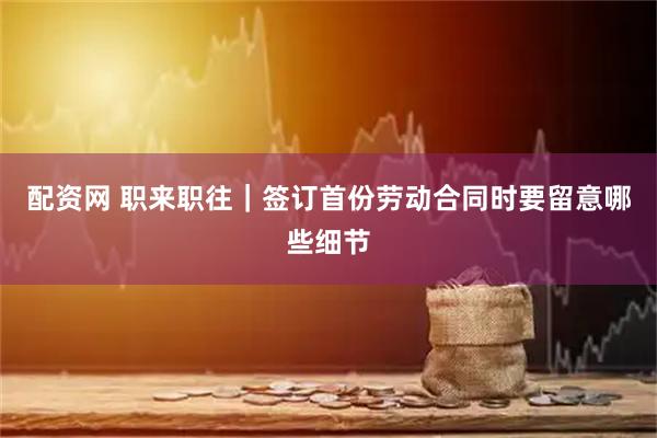 配资网 职来职往｜签订首份劳动合同时要留意哪些细节