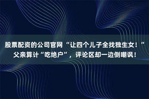 股票配资的公司官网 “让四个儿子全找独生女！”父亲算计“吃绝户”，评论区却一边倒嘲讽！