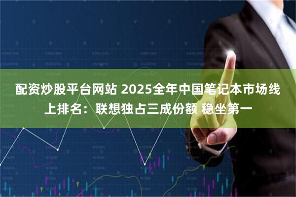 配资炒股平台网站 2025全年中国笔记本市场线上排名：联想独占三成份额 稳坐第一