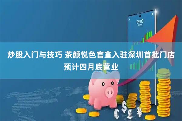 炒股入门与技巧 茶颜悦色官宣入驻深圳首批门店预计四月底营业