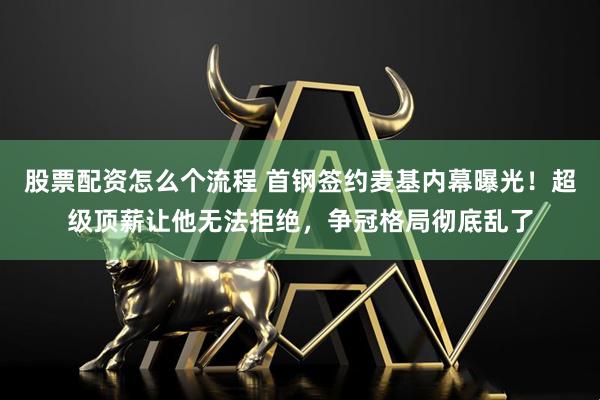 股票配资怎么个流程 首钢签约麦基内幕曝光！超级顶薪让他无法拒绝，争冠格局彻底乱了