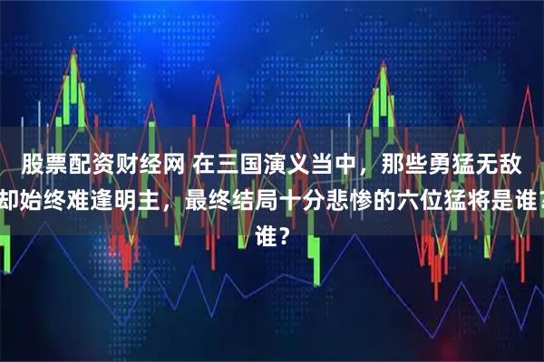 股票配资财经网 在三国演义当中，那些勇猛无敌却始终难逢明主，最终结局十分悲惨的六位猛将是谁？