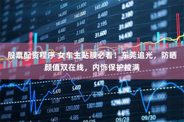 股票配资程序 女车主贴膜必看!东莞追光,防晒颜值双在线,内饰保护拉满