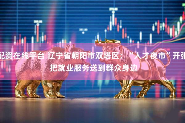 配资在线平台 辽宁省朝阳市双塔区：“人才夜市”开张 把就业服务送到群众身边