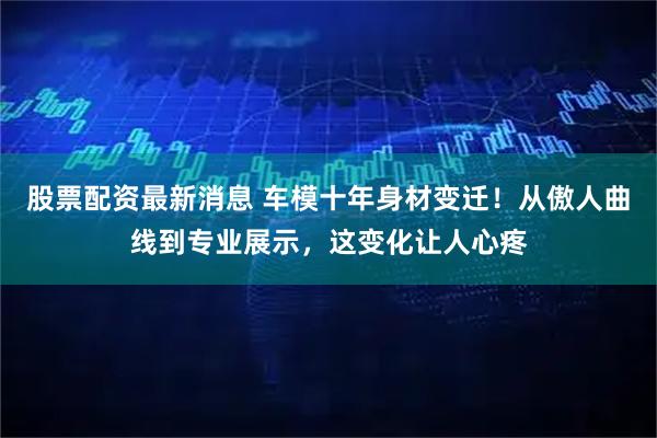 股票配资最新消息 车模十年身材变迁！从傲人曲线到专业展示，这变化让人心疼