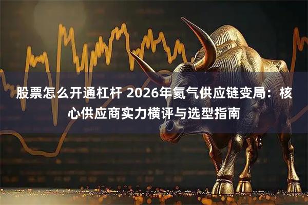 股票怎么开通杠杆 2026年氦气供应链变局：核心供应商实力横评与选型指南