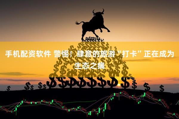 手机配资软件 警惕！肆意的旅游“打卡”正在成为生态之痛