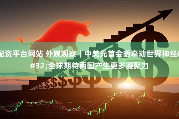 配资平台网站 外媒观察｜中美元首会晤牵动世界神经 全球期待两国产生更多凝聚力