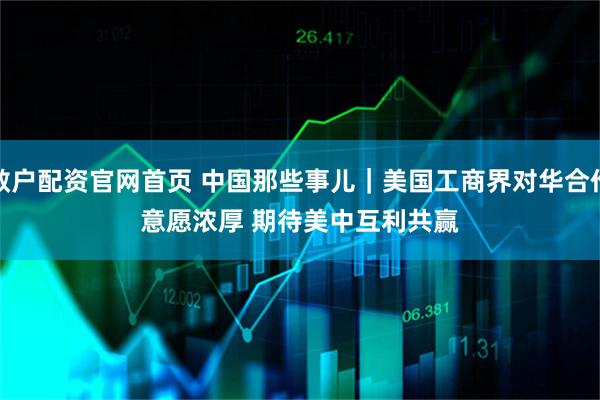 散户配资官网首页 中国那些事儿｜美国工商界对华合作意愿浓厚 期待美中互利共赢