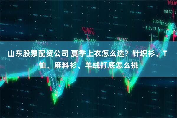 山东股票配资公司 夏季上衣怎么选？针织衫、T 恤、麻料衫、羊绒打底怎么挑