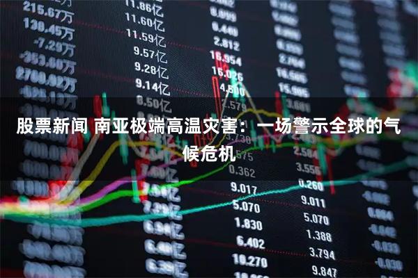 股票新闻 南亚极端高温灾害：一场警示全球的气候危机