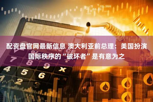 配资盘官网最新信息 澳大利亚前总理：美国扮演国际秩序的“破坏者”是有意为之