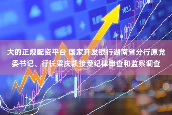 大的正规配资平台 国家开发银行湖南省分行原党委书记、行长梁庆凯接受纪律审查和监察调查
